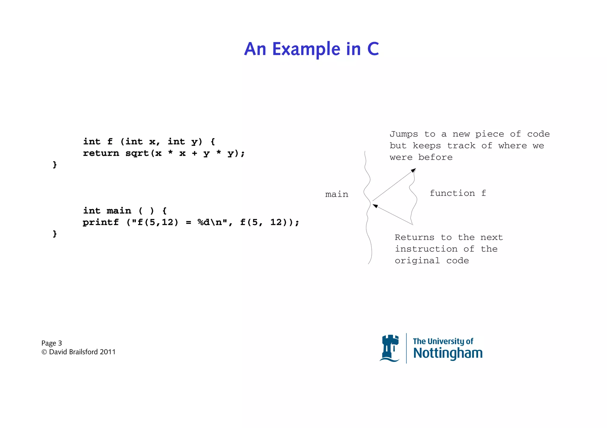 An Example in C



                                                          Jumps to a new piece of code
            int f (int x, int y) {                        but keeps track of where we
            return sqrt(x * x + y * y);                   were before
   }

                                                   main         function f
            int main ( ) {
            printf ("f(5,12) = %dn", f(5, 12));
   }                                                      Returns to the next
                                                          instruction of the
                                                          original code




Page 3
© David Brailsford 2011
 