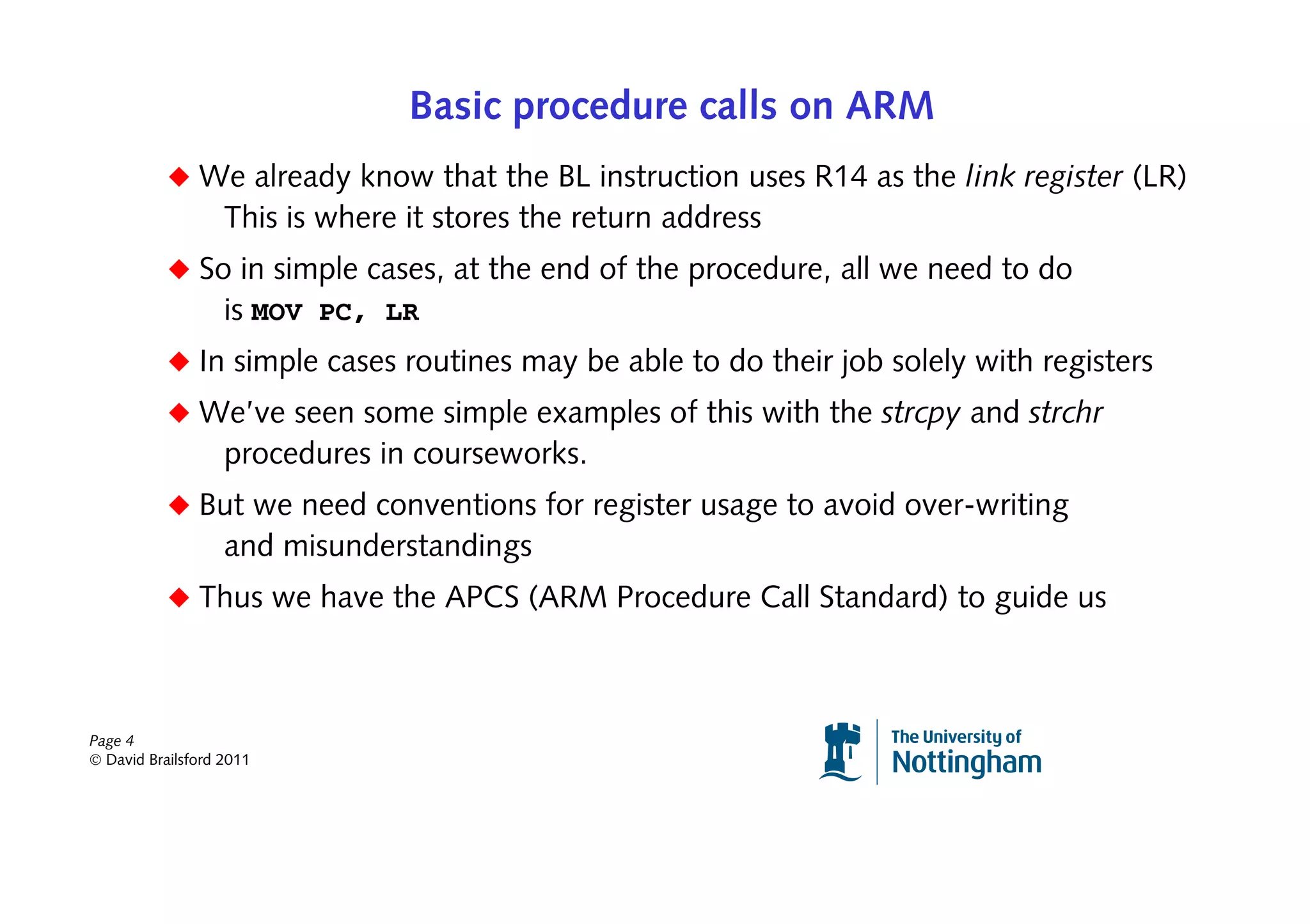 Basic procedure calls on ARM
           ◆ We already know that the BL instruction uses R14 as the link register (LR)
                   This is where it stores the return address
           ◆ So in simple cases, at the end of the procedure, all we need to do
               is MOV PC, LR
           ◆ In simple cases routines may be able to do their job solely with registers
           ◆ We’ve seen some simple examples of this with the strcpy and strchr
                   procedures in courseworks.
           ◆ But we need conventions for register usage to avoid over-writing
                   and misunderstandings
           ◆ Thus we have the APCS (ARM Procedure Call Standard) to guide us



Page 4
© David Brailsford 2011
 