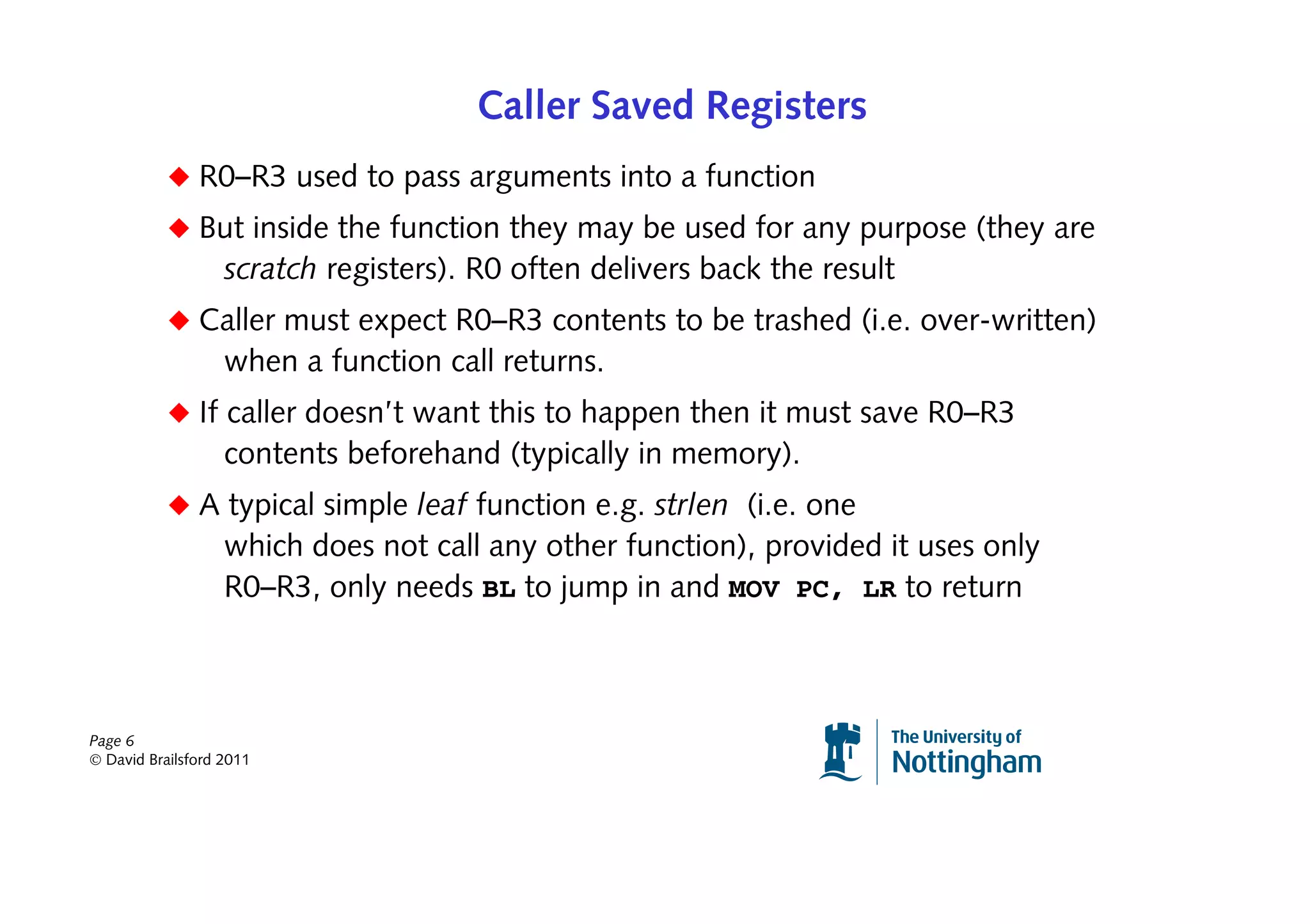 Caller Saved Registers
           ◆ R0–R3 used to pass arguments into a function
           ◆ But inside the function they may be used for any purpose (they are
                   scratch registers). R0 often delivers back the result
           ◆ Caller must expect R0–R3 contents to be trashed (i.e. over-written)
                   when a function call returns.
           ◆ If caller doesn’t want this to happen then it must save R0–R3
                   contents beforehand (typically in memory).
           ◆ A typical simple leaf function e.g. strlen (i.e. one
                   which does not call any other function), provided it uses only
                   R0–R3, only needs BL to jump in and MOV PC, LR to return



Page 6
© David Brailsford 2011
 