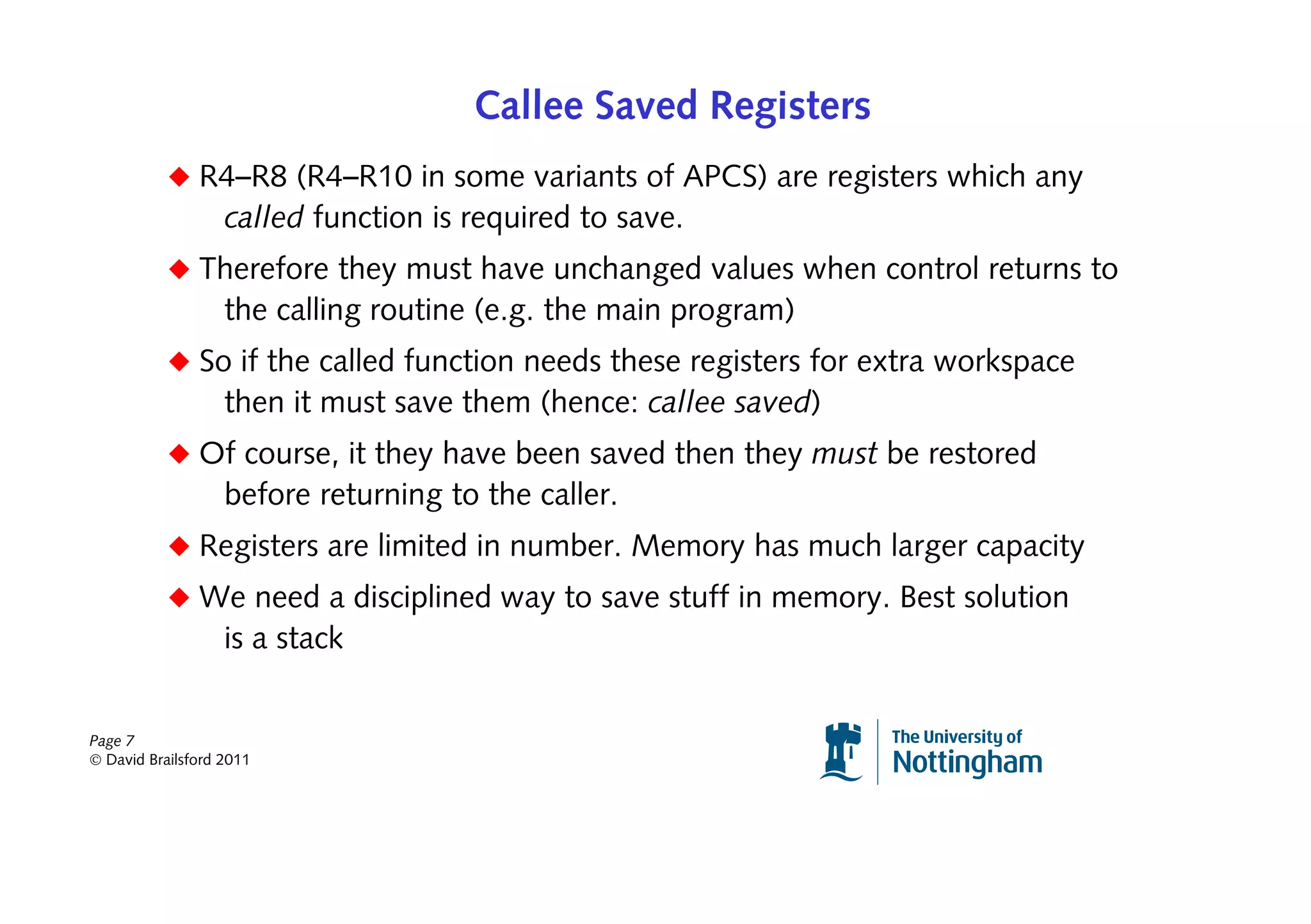 Callee Saved Registers
           ◆ R4–R8 (R4–R10 in some variants of APCS) are registers which any
                   called function is required to save.
           ◆ Therefore they must have unchanged values when control returns to
                   the calling routine (e.g. the main program)
           ◆ So if the called function needs these registers for extra workspace
                   then it must save them (hence: callee saved)
           ◆ Of course, it they have been saved then they must be restored
                   before returning to the caller.
           ◆ Registers are limited in number. Memory has much larger capacity
           ◆ We need a disciplined way to save stuff in memory. Best solution
                   is a stack


Page 7
© David Brailsford 2011
 