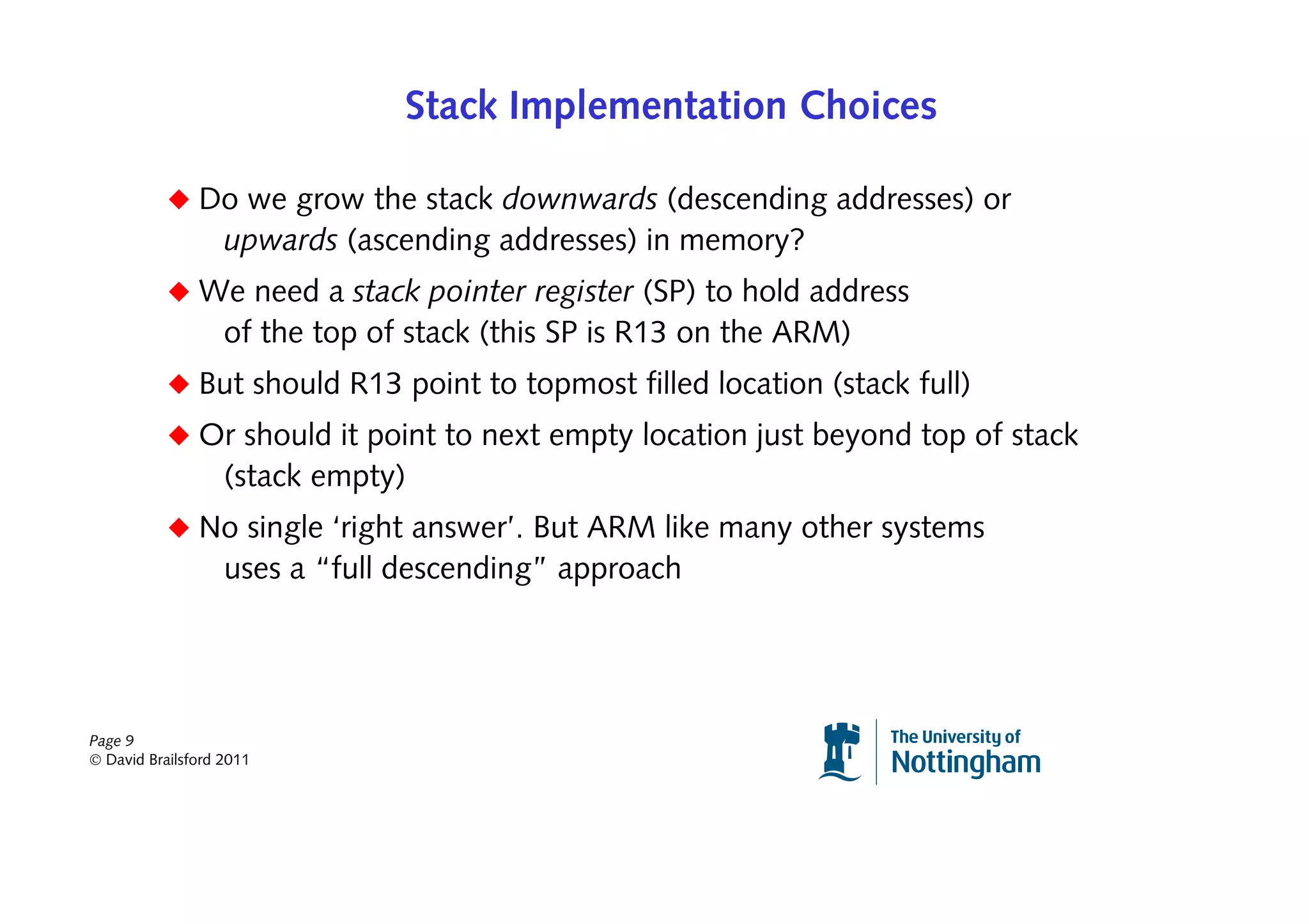 Stack Implementation Choices

           ◆ Do we grow the stack downwards (descending addresses) or
                   upwards (ascending addresses) in memory?
           ◆ We need a stack pointer register (SP) to hold address
                   of the top of stack (this SP is R13 on the ARM)
           ◆ But should R13 point to topmost filled location (stack full)
           ◆ Or should it point to next empty location just beyond top of stack
                   (stack empty)
           ◆ No single ‘right answer’. But ARM like many other systems
                   uses a “full descending” approach




Page 9
© David Brailsford 2011
 