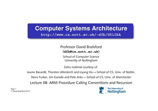 Professor David Brailsford
                                                 (dfb@cs.nott.ac.uk)
                                                  School of Computer Science
                                                   University of Nottingham

                                                   Extra material courtesy of:
                   Jaume Bacardit, Thorsten Altenkirch and Liyang Hu — School of CS, Univ. of Nottm.
                          Steve Furber, Jim Garside and Pete Jinks — School of CS, Univ. of Manchester
                      Lecture 08: ARM Procedure Calling Conventions and Recursion
Page 1
© David Brailsford 2011
 