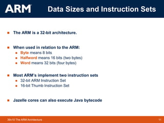 11TM 1139v10 The ARM Architecture
Data Sizes and Instruction Sets
 The ARM is a 32-bit architecture.
 When used in relation to the ARM:
 Byte means 8 bits
 Halfword means 16 bits (two bytes)
 Word means 32 bits (four bytes)
 Most ARM’s implement two instruction sets
 32-bit ARM Instruction Set
 16-bit Thumb Instruction Set
 Jazelle cores can also execute Java bytecode
 
