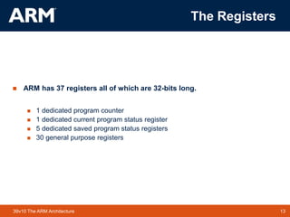 13TM 1339v10 The ARM Architecture
The Registers
 ARM has 37 registers all of which are 32-bits long.
 1 dedicated program counter
 1 dedicated current program status register
 5 dedicated saved program status registers
 30 general purpose registers
 