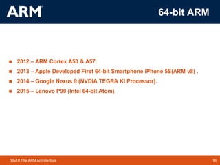 16TM 1639v10 The ARM Architecture
64-bit ARM
 2012 – ARM Cortex A53 & A57.
 2013 – Apple Developed First 64-bit Smartphone iPhone 5S(ARM v8) .
 2014 – Google Nexus 9 (NVDIA TEGRA KI Processor).
 2015 – Lenovo P90 (Intel 64-bit Atom).
 