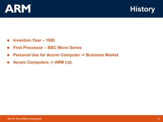 4TM 439v10 The ARM Architecture
History
 Invention Year – 1980
 First Processor – BBC Micro Series
 Personal Use for Acorm Computer -> Business Market
 Acrom Computers -> ARM Ltd.
 