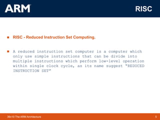 5TM 539v10 The ARM Architecture
RISC
 RISC - Reduced Instruction Set Computing.
 A reduced instruction set computer is a computer which
only use simple instructions that can be divide into
multiple instructions which perform low-level operation
within single clock cycle, as its name suggest “REDUCED
INSTRUCTION SET”
 