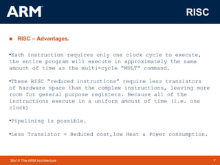 7TM 739v10 The ARM Architecture
RISC
 RISC – Advantages.
•Each instruction requires only one clock cycle to execute,
the entire program will execute in approximately the same
amount of time as the multi-cycle “MULT” command.
•These RISC “reduced instructions” require less transistors
of hardware space than the complex instructions, leaving more
room for general purpose registers. Because all of the
instructions execute in a uniform amount of time (i.e. one
clock)
•Pipelining is possible.
•Less Transistor = Reduced cost,low Heat & Power consumption.
 