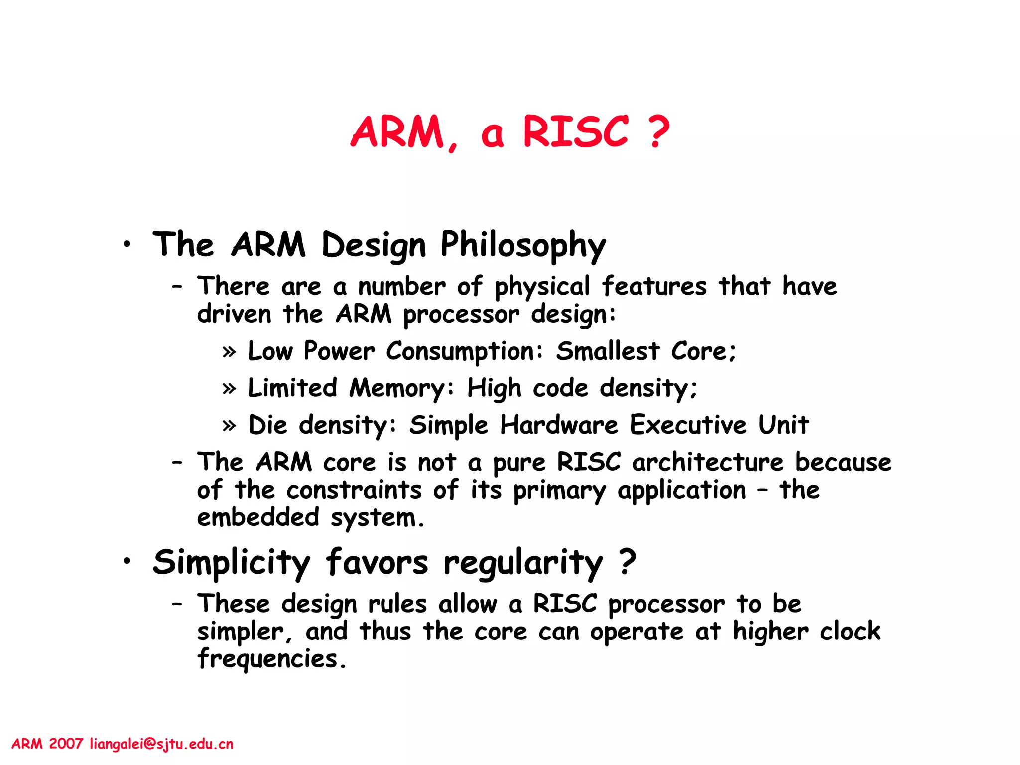 ARM 2007 liangalei@sjtu.edu.cn
ARM, a RISC ?
• The ARM Design Philosophy
– There are a number of physical features that have
driven the ARM processor design:
» Low Power Consumption: Smallest Core;
» Limited Memory: High code density;
» Die density: Simple Hardware Executive Unit
– The ARM core is not a pure RISC architecture because
of the constraints of its primary application – the
embedded system.
• Simplicity favors regularity ?
– These design rules allow a RISC processor to be
simpler, and thus the core can operate at higher clock
frequencies.
 