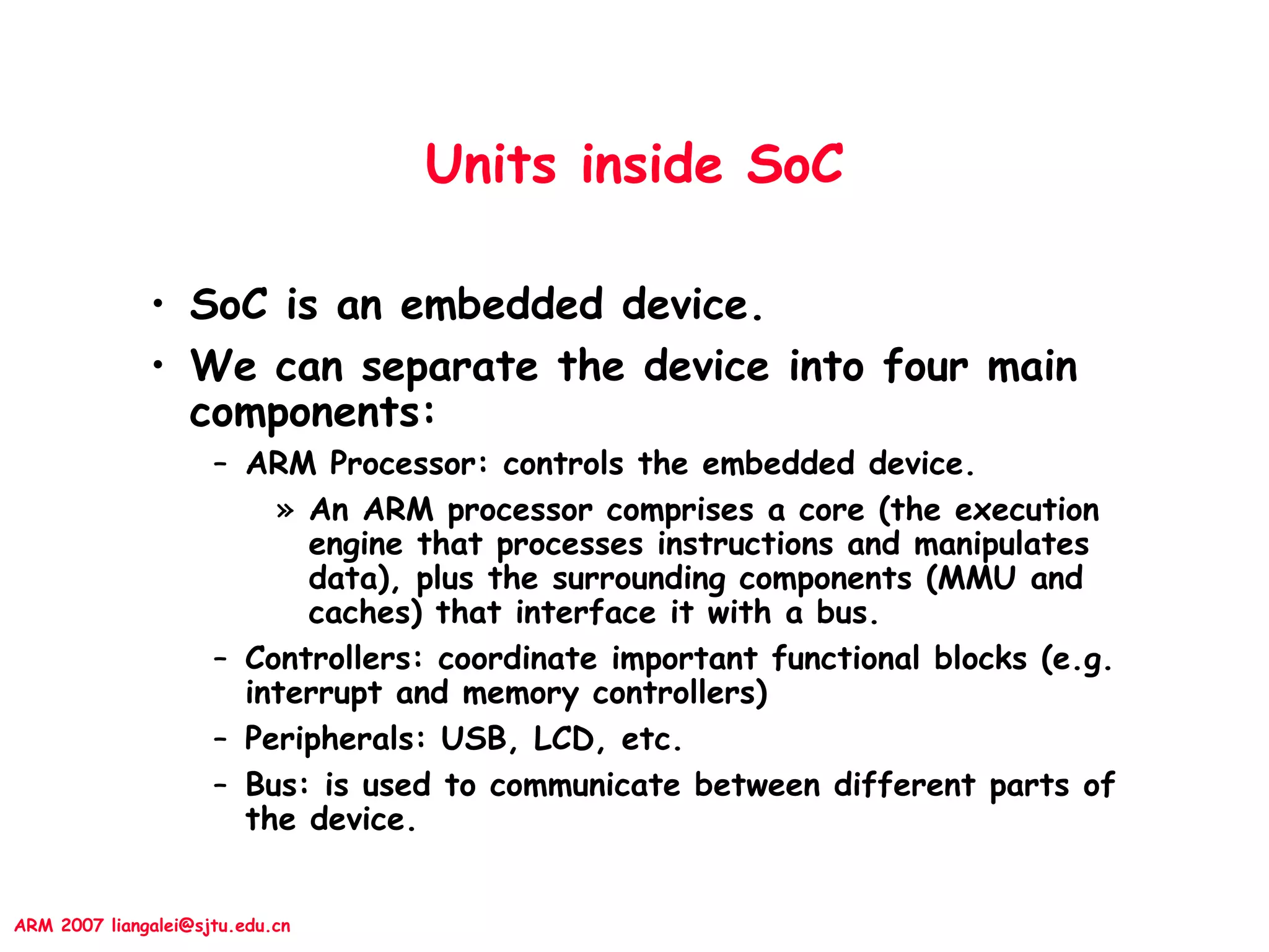 ARM 2007 liangalei@sjtu.edu.cn
Units inside SoC
• SoC is an embedded device.
• We can separate the device into four main
components:
– ARM Processor: controls the embedded device.
» An ARM processor comprises a core (the execution
engine that processes instructions and manipulates
data), plus the surrounding components (MMU and
caches) that interface it with a bus.
– Controllers: coordinate important functional blocks (e.g.
interrupt and memory controllers)
– Peripherals: USB, LCD, etc.
– Bus: is used to communicate between different parts of
the device.
 