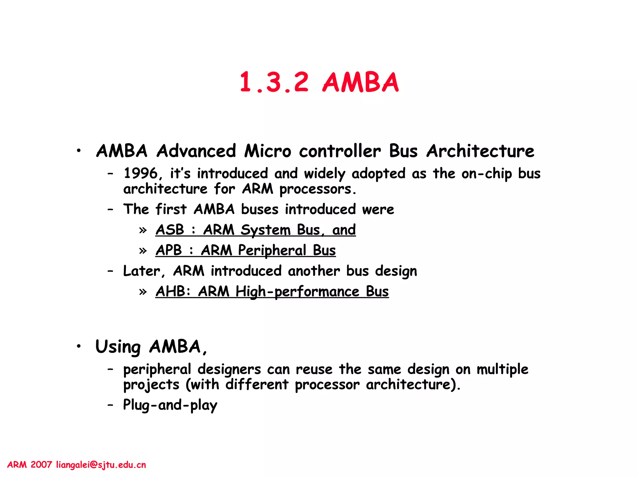 ARM 2007 liangalei@sjtu.edu.cn
1.3.2 AMBA
• AMBA Advanced Micro controller Bus Architecture
– 1996, it’s introduced and widely adopted as the on-chip bus
architecture for ARM processors.
– The first AMBA buses introduced were
» ASB : ARM System Bus, and
» APB : ARM Peripheral Bus
– Later, ARM introduced another bus design
» AHB: ARM High-performance Bus
• Using AMBA,
– peripheral designers can reuse the same design on multiple
projects (with different processor architecture).
– Plug-and-play
 