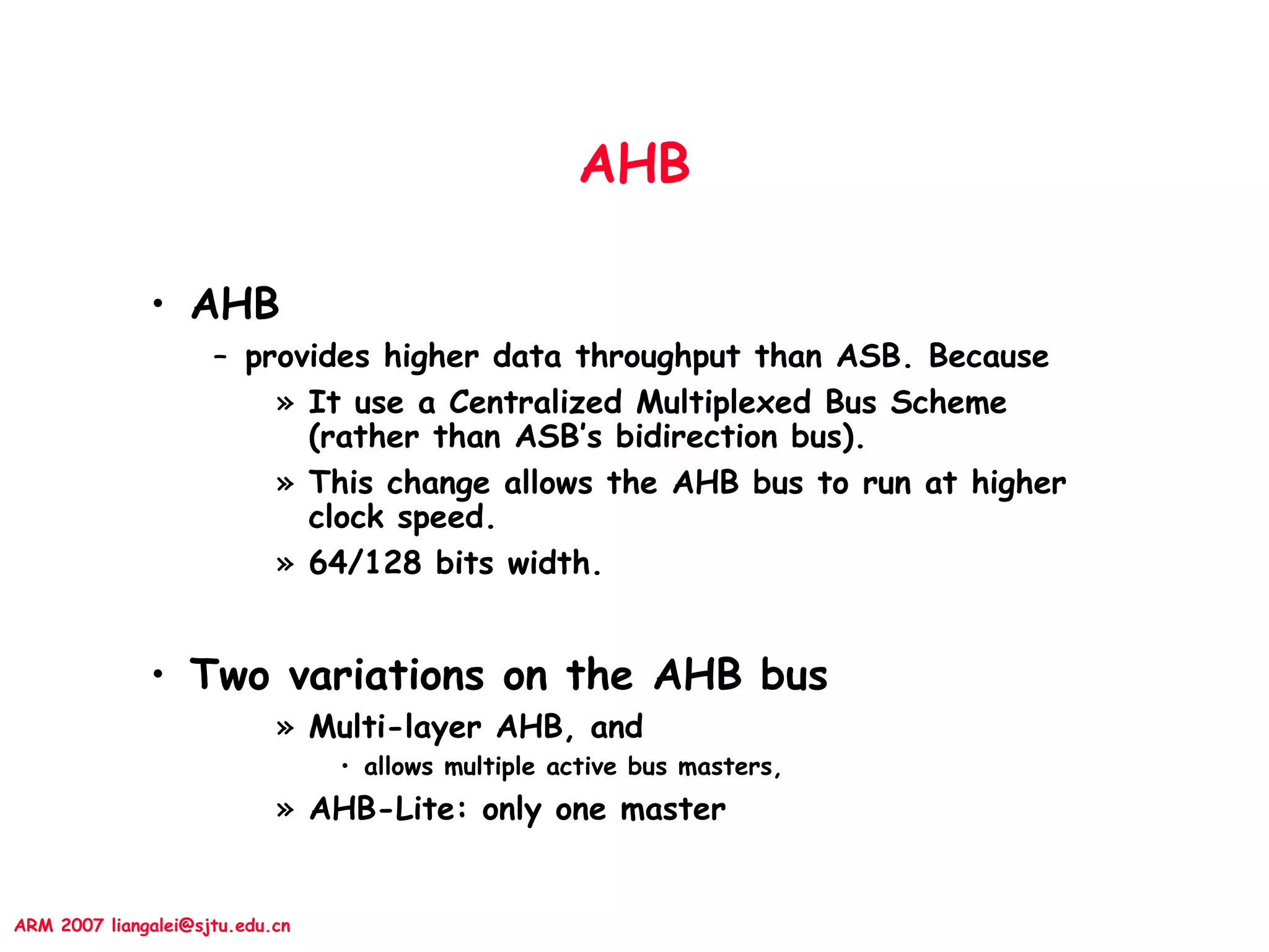 ARM 2007 liangalei@sjtu.edu.cn
AHB
• AHB
– provides higher data throughput than ASB. Because
» It use a Centralized Multiplexed Bus Scheme
(rather than ASB’s bidirection bus).
» This change allows the AHB bus to run at higher
clock speed.
» 64/128 bits width.
• Two variations on the AHB bus
» Multi-layer AHB, and
• allows multiple active bus masters,
» AHB-Lite: only one master
 