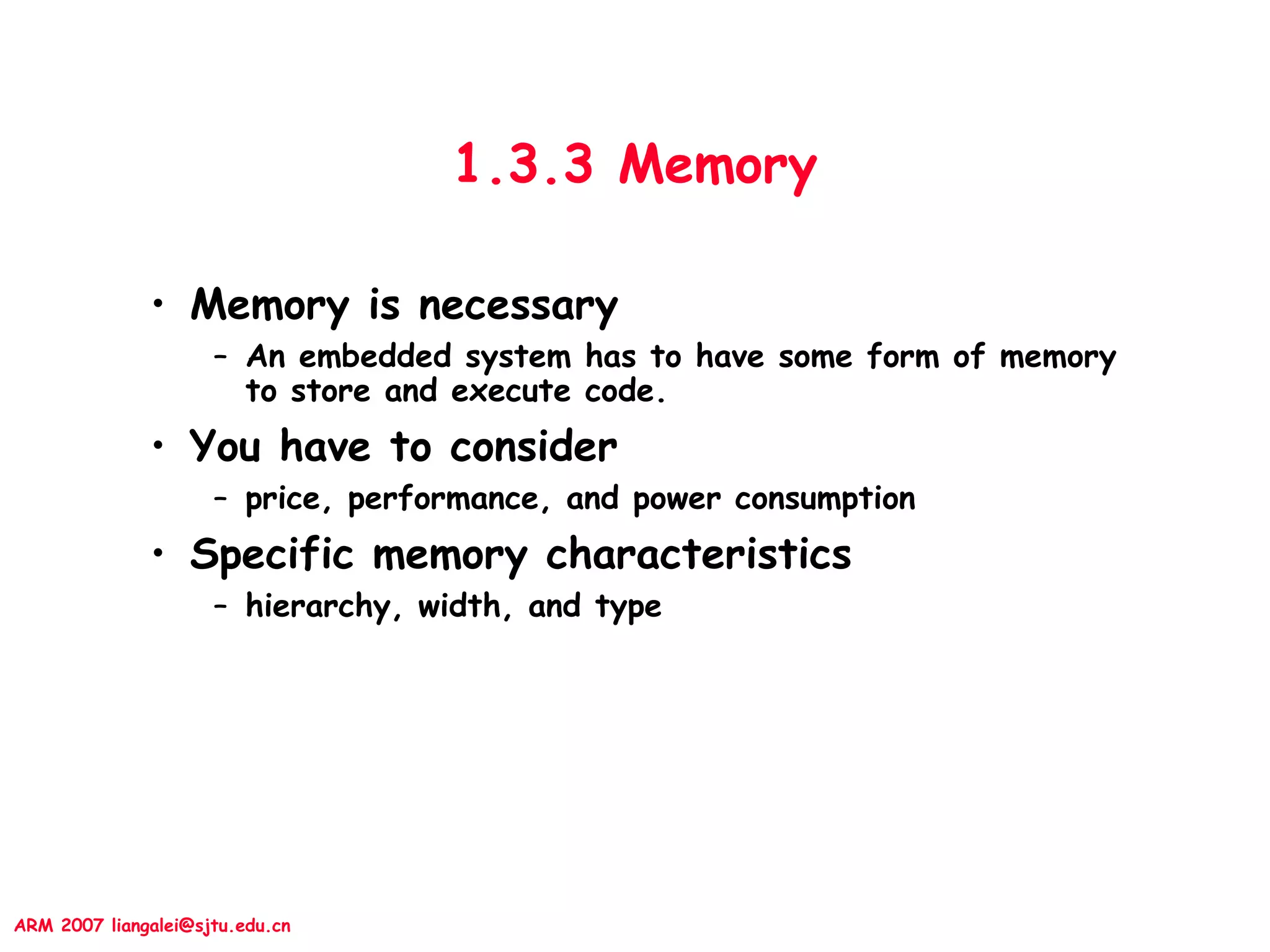 ARM 2007 liangalei@sjtu.edu.cn
1.3.3 Memory
• Memory is necessary
– An embedded system has to have some form of memory
to store and execute code.
• You have to consider
– price, performance, and power consumption
• Specific memory characteristics
– hierarchy, width, and type
 