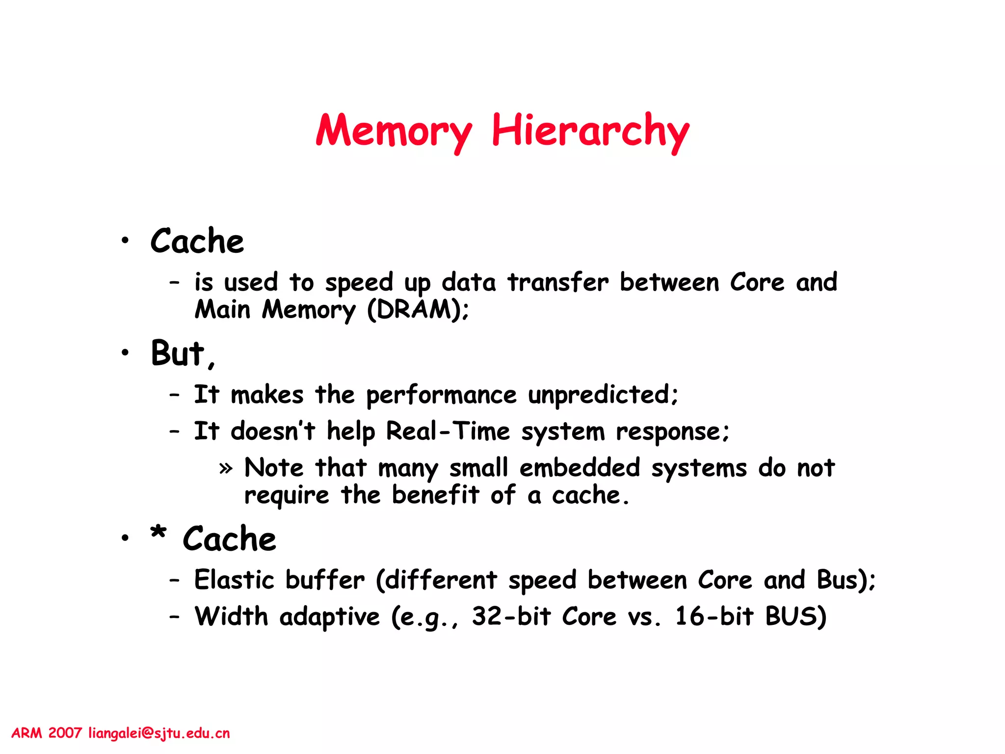 ARM 2007 liangalei@sjtu.edu.cn
Memory Hierarchy
• Cache
– is used to speed up data transfer between Core and
Main Memory (DRAM);
• But,
– It makes the performance unpredicted;
– It doesn’t help Real-Time system response;
» Note that many small embedded systems do not
require the benefit of a cache.
• * Cache
– Elastic buffer (different speed between Core and Bus);
– Width adaptive (e.g., 32-bit Core vs. 16-bit BUS)
 