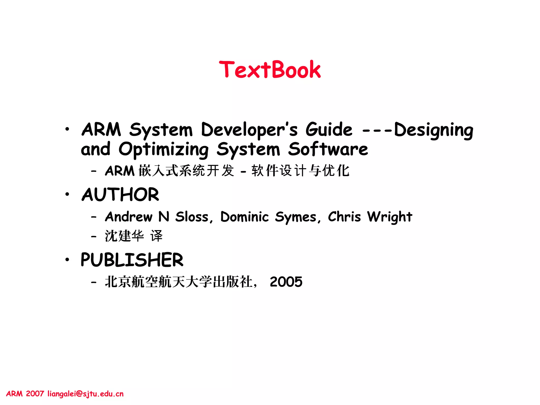 ARM 2007 liangalei@sjtu.edu.cn
TextBook
• ARM System Developer’s Guide ---Designing
and Optimizing System Software
– ARM 嵌入式系统开发 - 件 与 化软 设计 优
• AUTHOR
– Andrew N Sloss, Dominic Symes, Chris Wright
– 沈建华 译
• PUBLISHER
– 北京航空航天大学出版社， 2005
 