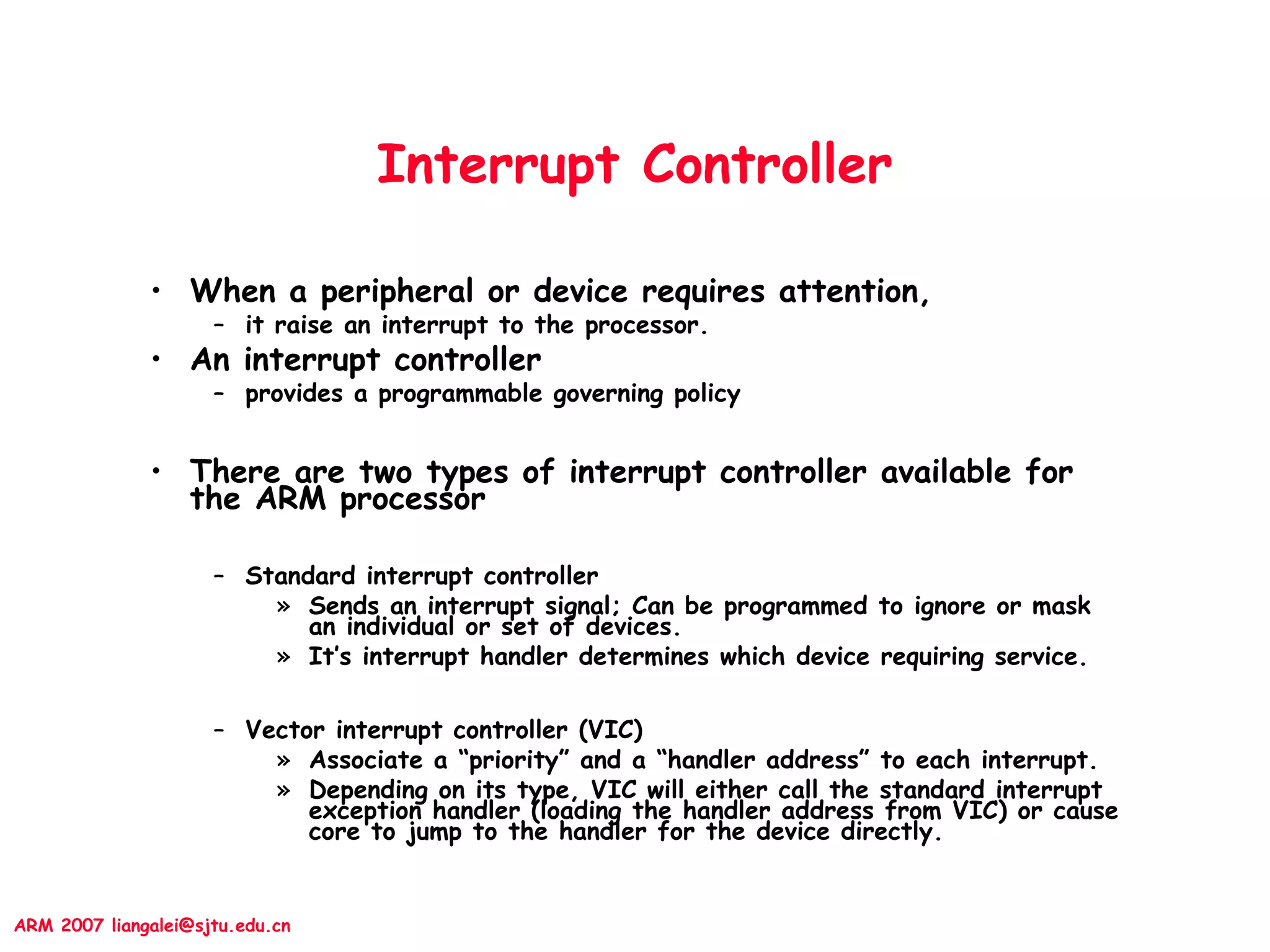 ARM 2007 liangalei@sjtu.edu.cn
Interrupt Controller
• When a peripheral or device requires attention,
– it raise an interrupt to the processor.
• An interrupt controller
– provides a programmable governing policy
• There are two types of interrupt controller available for
the ARM processor
– Standard interrupt controller
» Sends an interrupt signal; Can be programmed to ignore or mask
an individual or set of devices.
» It’s interrupt handler determines which device requiring service.
– Vector interrupt controller (VIC)
» Associate a “priority” and a “handler address” to each interrupt.
» Depending on its type, VIC will either call the standard interrupt
exception handler (loading the handler address from VIC) or cause
core to jump to the handler for the device directly.
 