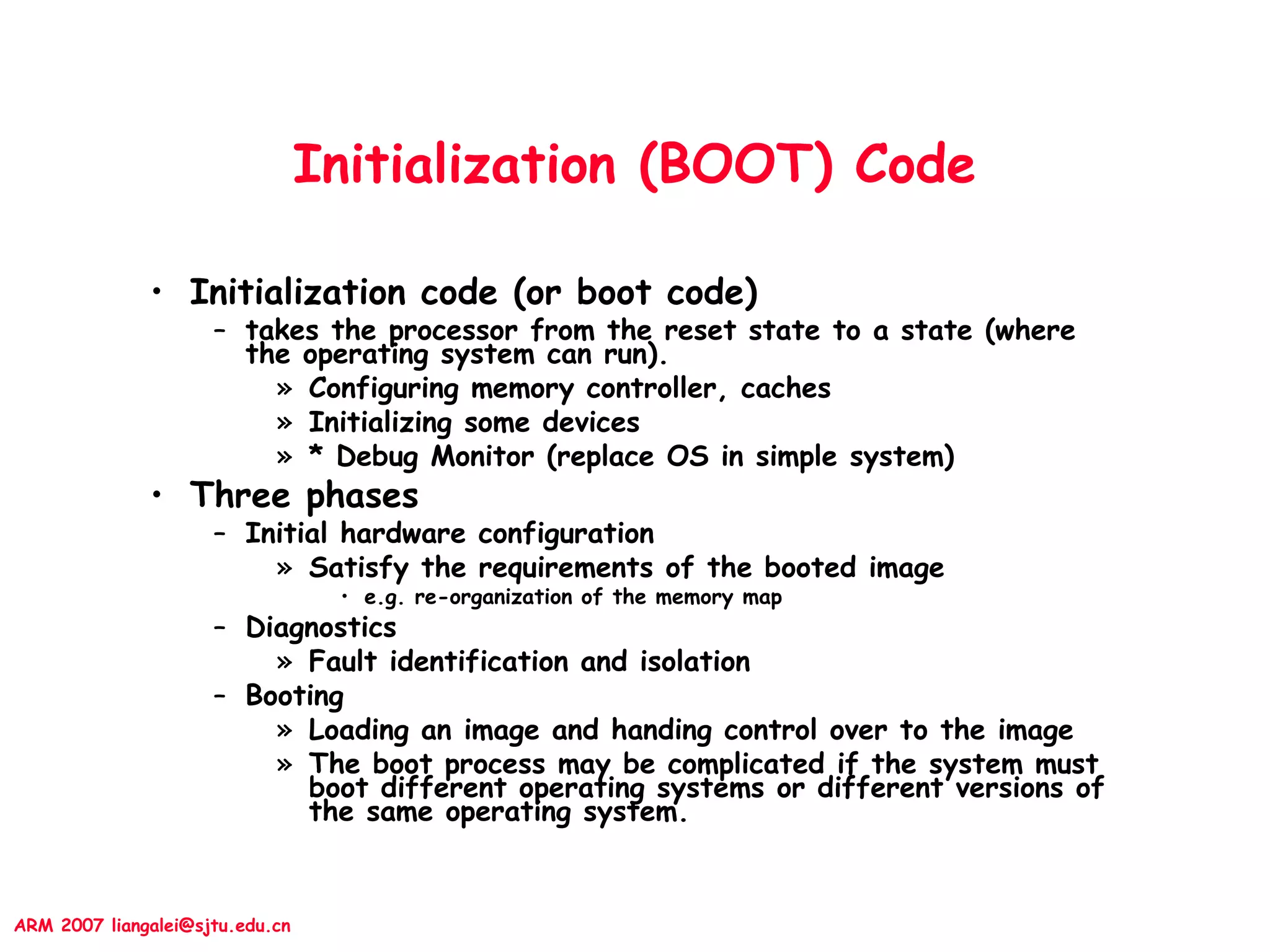 ARM 2007 liangalei@sjtu.edu.cn
Initialization (BOOT) Code
• Initialization code (or boot code)
– takes the processor from the reset state to a state (where
the operating system can run).
» Configuring memory controller, caches
» Initializing some devices
» * Debug Monitor (replace OS in simple system)
• Three phases
– Initial hardware configuration
» Satisfy the requirements of the booted image
• e.g. re-organization of the memory map
– Diagnostics
» Fault identification and isolation
– Booting
» Loading an image and handing control over to the image
» The boot process may be complicated if the system must
boot different operating systems or different versions of
the same operating system.
 