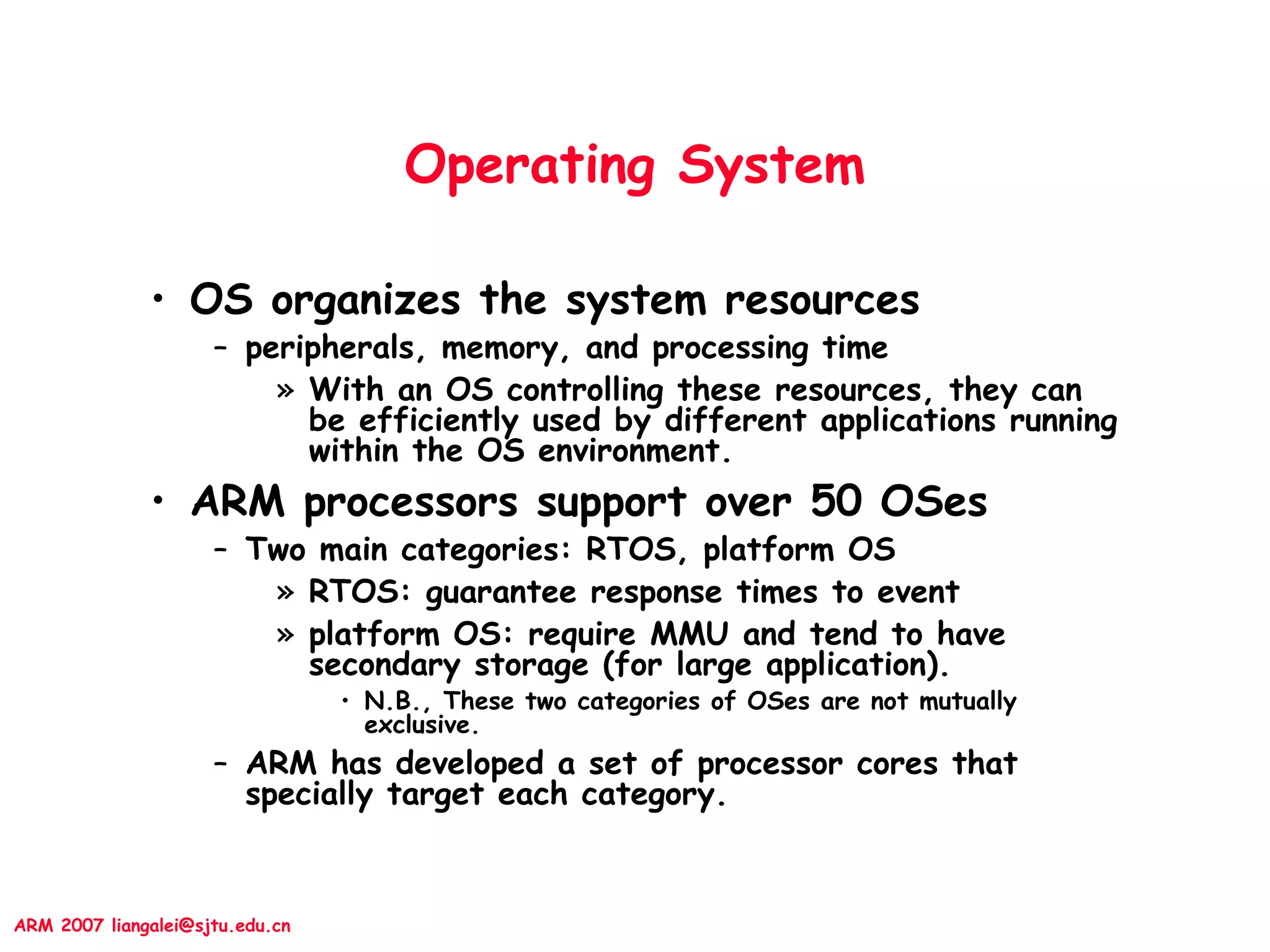 ARM 2007 liangalei@sjtu.edu.cn
Operating System
• OS organizes the system resources
– peripherals, memory, and processing time
» With an OS controlling these resources, they can
be efficiently used by different applications running
within the OS environment.
• ARM processors support over 50 OSes
– Two main categories: RTOS, platform OS
» RTOS: guarantee response times to event
» platform OS: require MMU and tend to have
secondary storage (for large application).
• N.B., These two categories of OSes are not mutually
exclusive.
– ARM has developed a set of processor cores that
specially target each category.
 