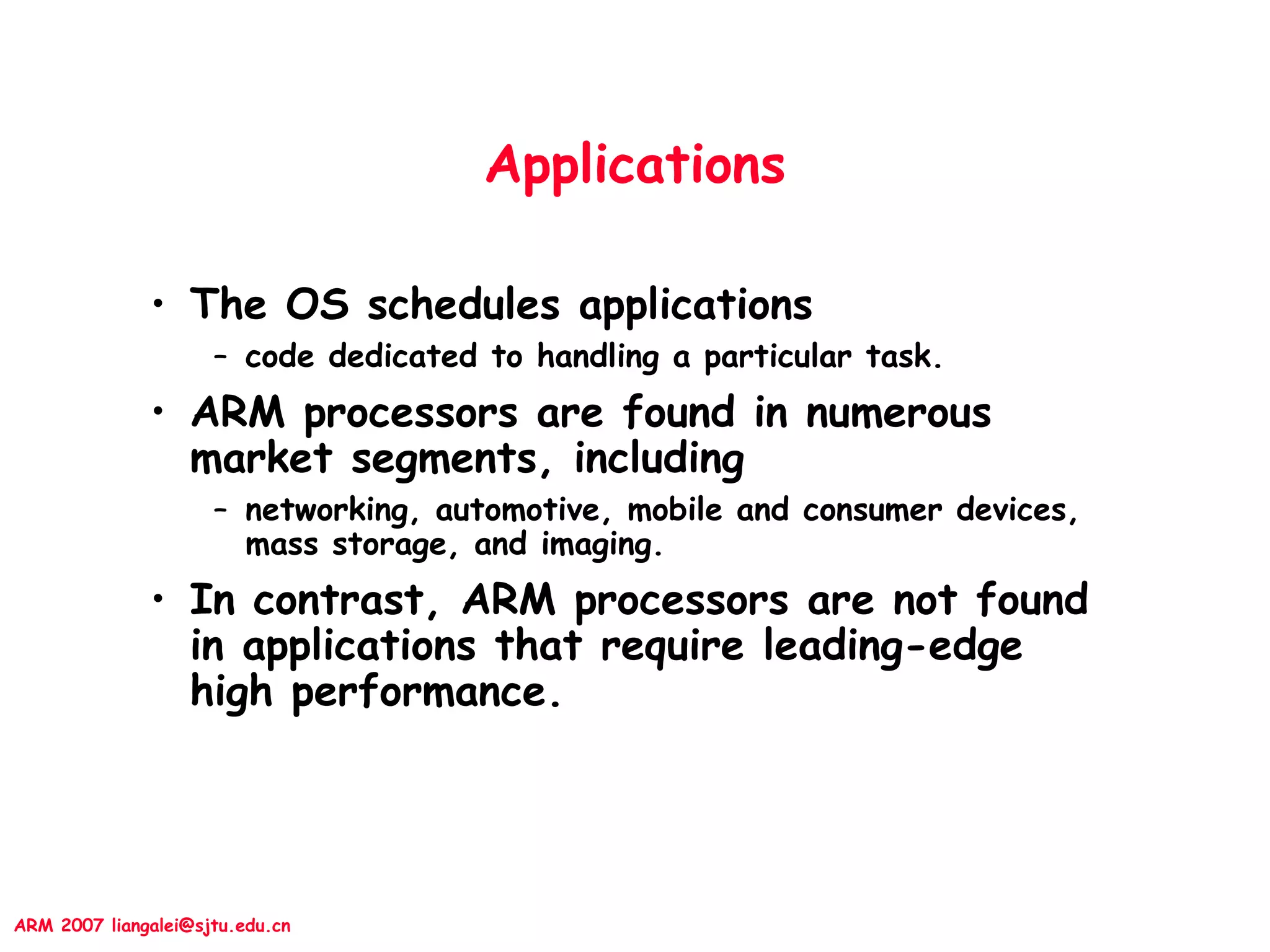 ARM 2007 liangalei@sjtu.edu.cn
Applications
• The OS schedules applications
– code dedicated to handling a particular task.
• ARM processors are found in numerous
market segments, including
– networking, automotive, mobile and consumer devices,
mass storage, and imaging.
• In contrast, ARM processors are not found
in applications that require leading-edge
high performance.
 