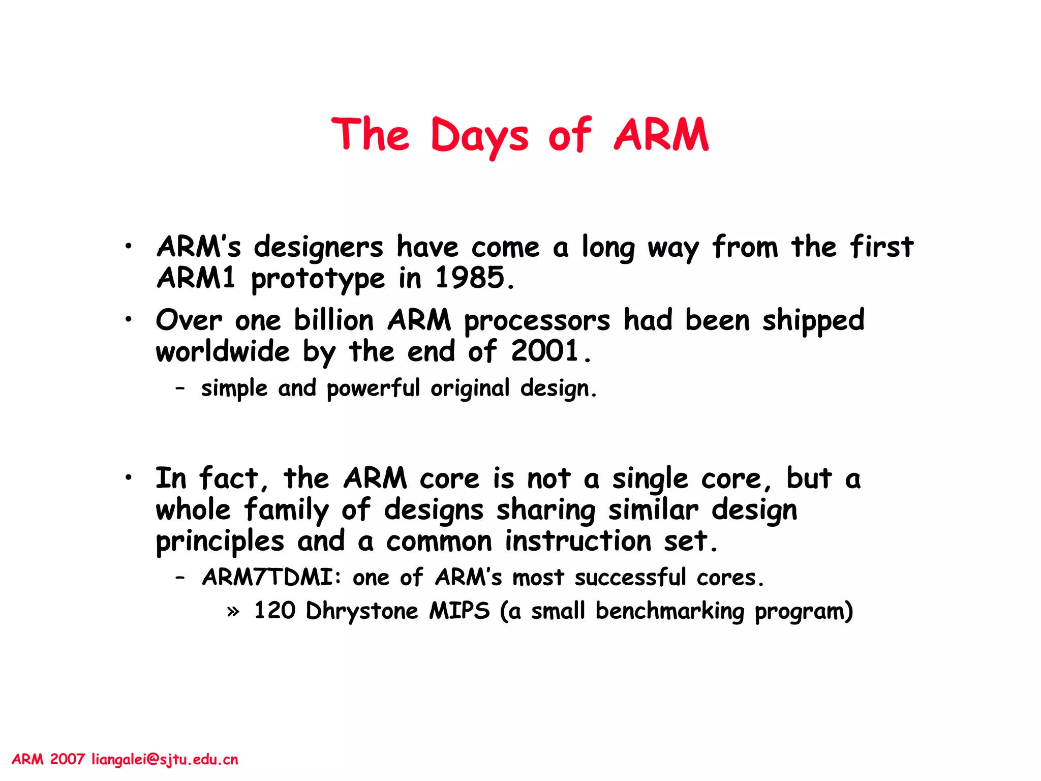 ARM 2007 liangalei@sjtu.edu.cn
The Days of ARM
• ARM’s designers have come a long way from the first
ARM1 prototype in 1985.
• Over one billion ARM processors had been shipped
worldwide by the end of 2001.
– simple and powerful original design.
• In fact, the ARM core is not a single core, but a
whole family of designs sharing similar design
principles and a common instruction set.
– ARM7TDMI: one of ARM’s most successful cores.
» 120 Dhrystone MIPS (a small benchmarking program)
 