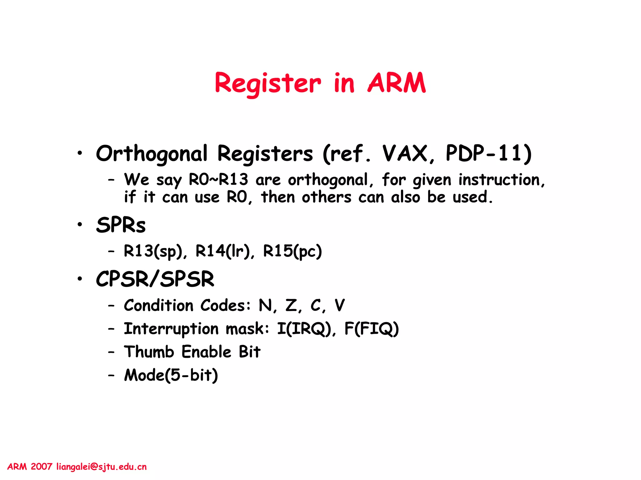 ARM 2007 liangalei@sjtu.edu.cn
Register in ARM
• Orthogonal Registers (ref. VAX, PDP-11)
– We say R0~R13 are orthogonal, for given instruction,
if it can use R0, then others can also be used.
• SPRs
– R13(sp), R14(lr), R15(pc)
• CPSR/SPSR
– Condition Codes: N, Z, C, V
– Interruption mask: I(IRQ), F(FIQ)
– Thumb Enable Bit
– Mode(5-bit)
 