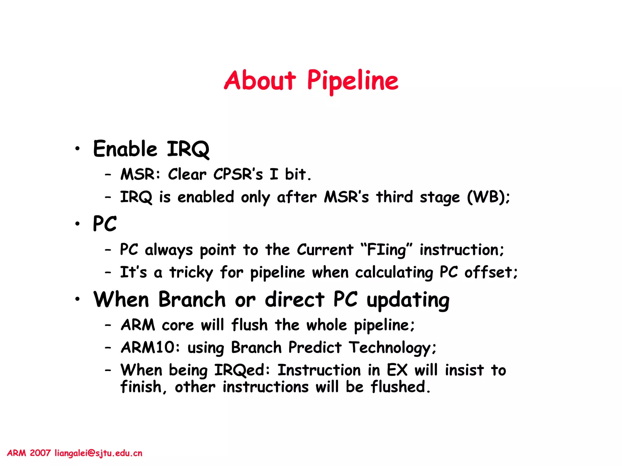 ARM 2007 liangalei@sjtu.edu.cn
About Pipeline
• Enable IRQ
– MSR: Clear CPSR’s I bit.
– IRQ is enabled only after MSR’s third stage (WB);
• PC
– PC always point to the Current “FIing” instruction;
– It’s a tricky for pipeline when calculating PC offset;
• When Branch or direct PC updating
– ARM core will flush the whole pipeline;
– ARM10: using Branch Predict Technology;
– When being IRQed: Instruction in EX will insist to
finish, other instructions will be flushed.
 