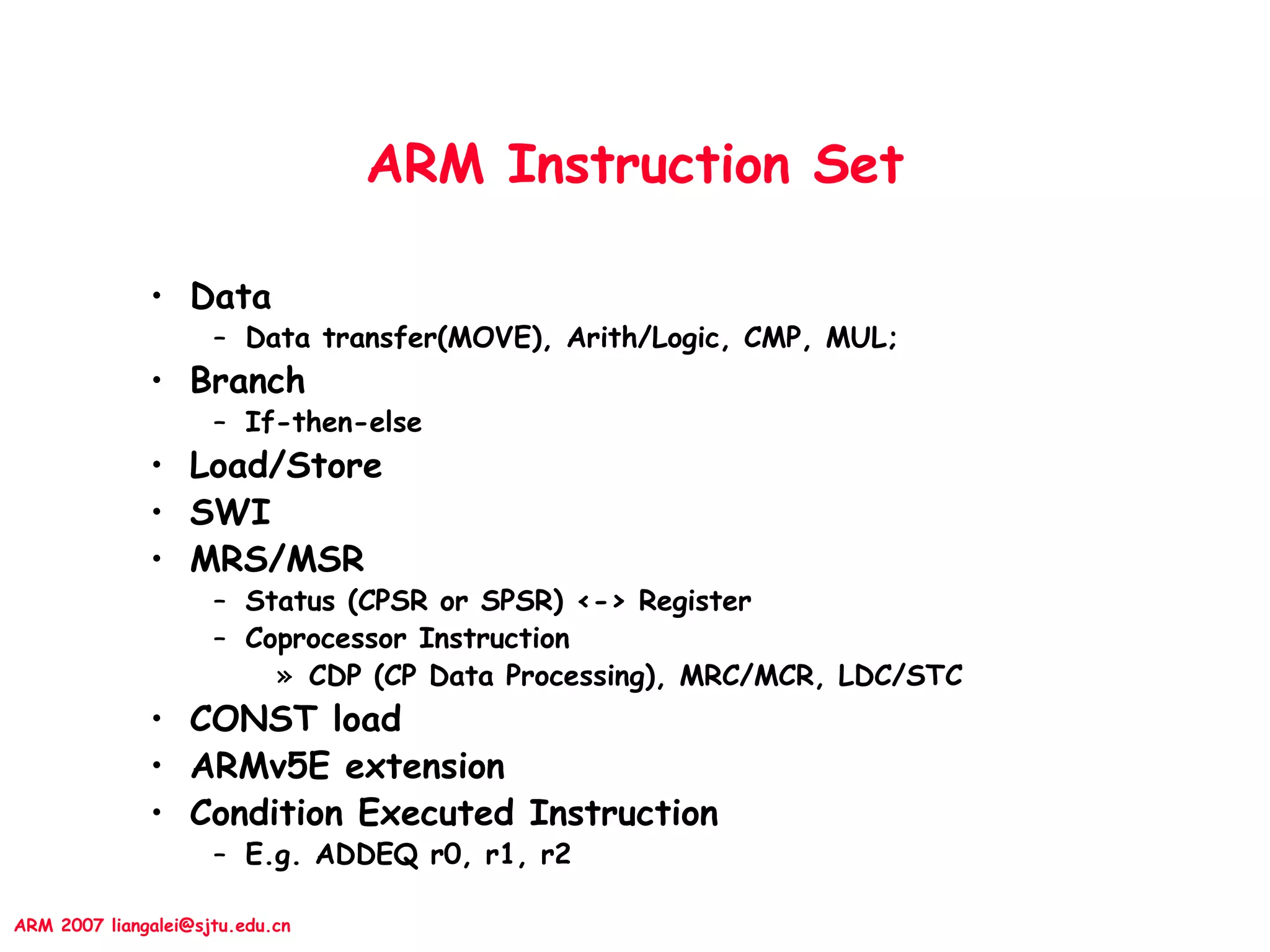ARM 2007 liangalei@sjtu.edu.cn
ARM Instruction Set
• Data
– Data transfer(MOVE), Arith/Logic, CMP, MUL;
• Branch
– If-then-else
• Load/Store
• SWI
• MRS/MSR
– Status (CPSR or SPSR) <-> Register
– Coprocessor Instruction
» CDP (CP Data Processing), MRC/MCR, LDC/STC
• CONST load
• ARMv5E extension
• Condition Executed Instruction
– E.g. ADDEQ r0, r1, r2
 
