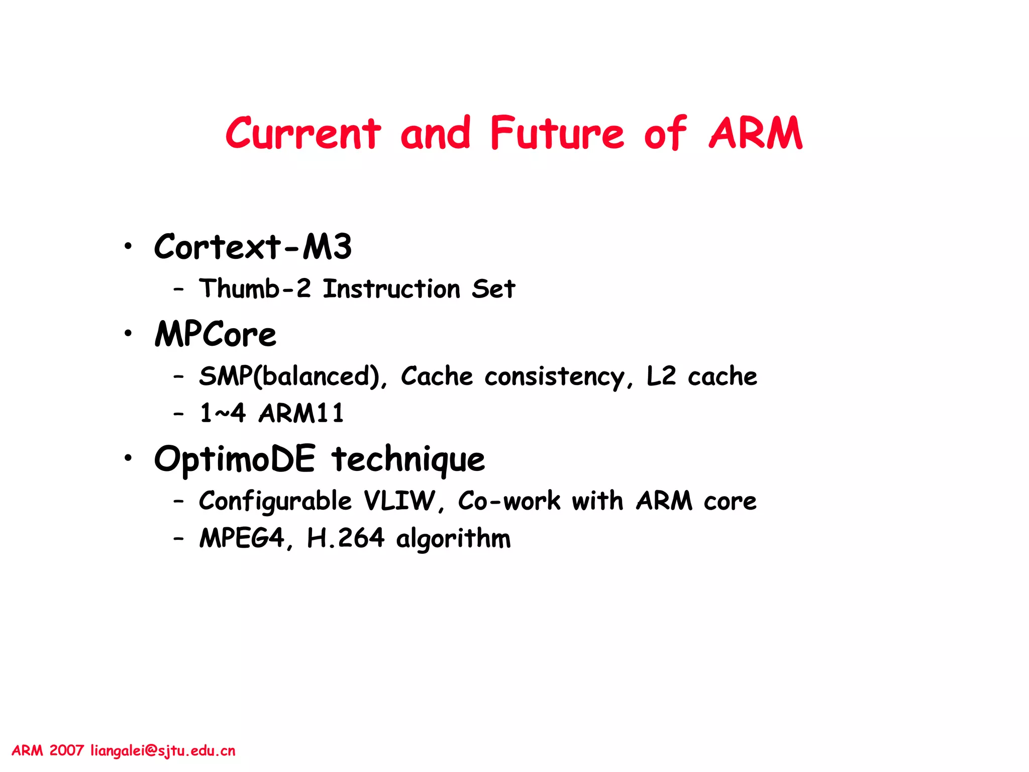 ARM 2007 liangalei@sjtu.edu.cn
Current and Future of ARM
• Cortext-M3
– Thumb-2 Instruction Set
• MPCore
– SMP(balanced), Cache consistency, L2 cache
– 1~4 ARM11
• OptimoDE technique
– Configurable VLIW, Co-work with ARM core
– MPEG4, H.264 algorithm
 