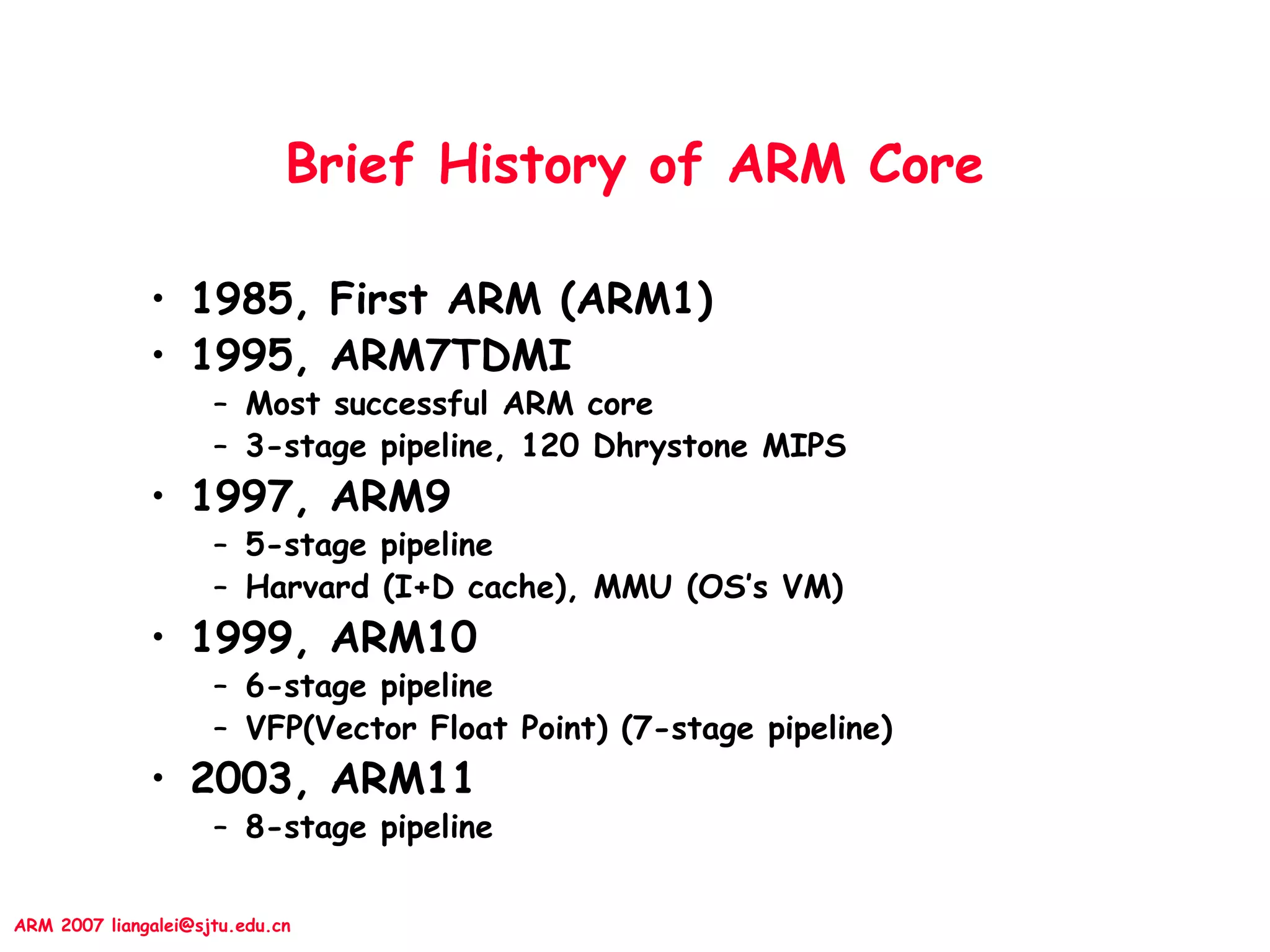 ARM 2007 liangalei@sjtu.edu.cn
Brief History of ARM Core
• 1985, First ARM (ARM1)
• 1995, ARM7TDMI
– Most successful ARM core
– 3-stage pipeline, 120 Dhrystone MIPS
• 1997, ARM9
– 5-stage pipeline
– Harvard (I+D cache), MMU (OS’s VM)
• 1999, ARM10
– 6-stage pipeline
– VFP(Vector Float Point) (7-stage pipeline)
• 2003, ARM11
– 8-stage pipeline
 