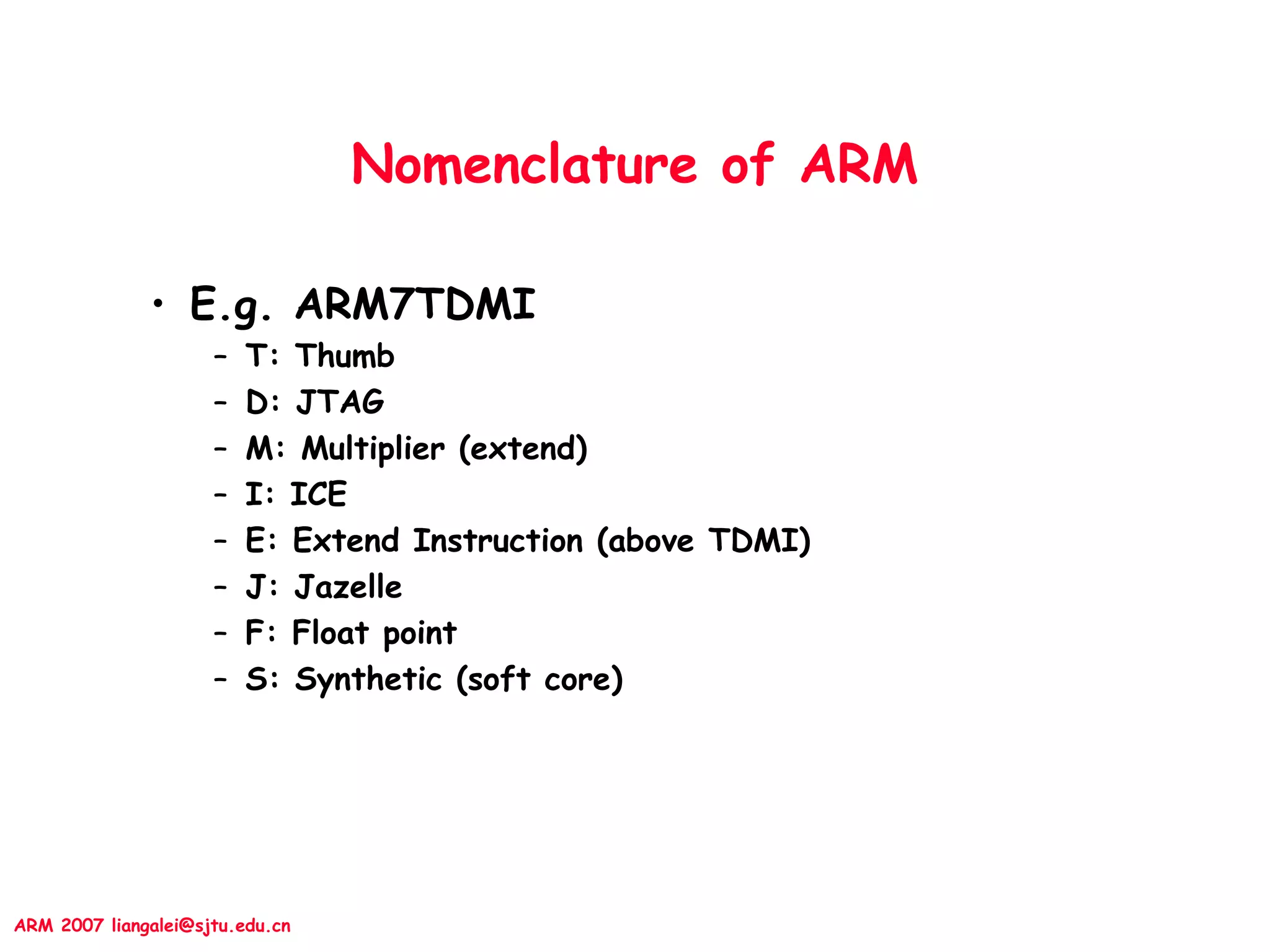 ARM 2007 liangalei@sjtu.edu.cn
Nomenclature of ARM
• E.g. ARM7TDMI
– T: Thumb
– D: JTAG
– M: Multiplier (extend)
– I: ICE
– E: Extend Instruction (above TDMI)
– J: Jazelle
– F: Float point
– S: Synthetic (soft core)
 