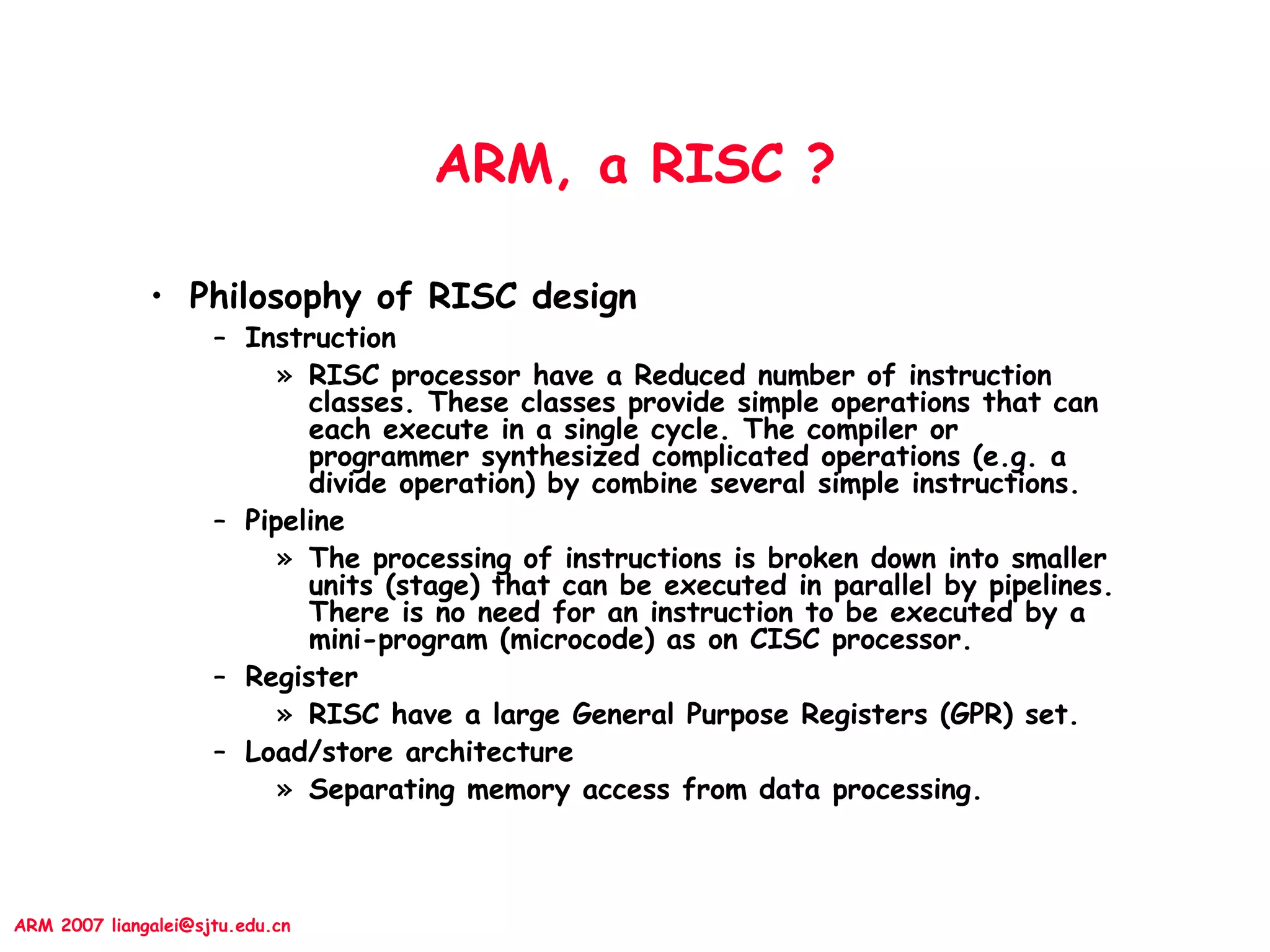 ARM 2007 liangalei@sjtu.edu.cn
ARM, a RISC ?
• Philosophy of RISC design
– Instruction
» RISC processor have a Reduced number of instruction
classes. These classes provide simple operations that can
each execute in a single cycle. The compiler or
programmer synthesized complicated operations (e.g. a
divide operation) by combine several simple instructions.
– Pipeline
» The processing of instructions is broken down into smaller
units (stage) that can be executed in parallel by pipelines.
There is no need for an instruction to be executed by a
mini-program (microcode) as on CISC processor.
– Register
» RISC have a large General Purpose Registers (GPR) set.
– Load/store architecture
» Separating memory access from data processing.
 