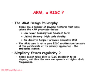 ARM 2007 liangalei@sjtu.edu.cn
ARM, a RISC ?
• The ARM Design Philosophy
– There are a number of physical features that have
driven the ARM processor design:
» Low Power Consumption: Smallest Core;
» Limited Memory: High code density;
» Die density: Simple Hardware Executive Unit
– The ARM core is not a pure RISC architecture because
of the constraints of its primary application – the
embedded system.
• Simplicity favors regularity ?
– These design rules allow a RISC processor to be
simpler, and thus the core can operate at higher clock
frequencies.
 