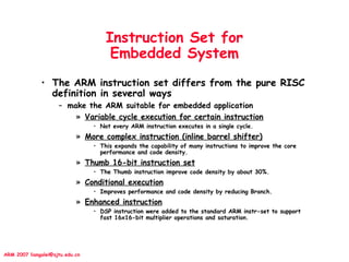 ARM 2007 liangalei@sjtu.edu.cn
Instruction Set for
Embedded System
• The ARM instruction set differs from the pure RISC
definition in several ways
– make the ARM suitable for embedded application
» Variable cycle execution for certain instruction
• Not every ARM instruction executes in a single cycle.
» More complex instruction (inline barrel shifter)
• This expands the capability of many instructions to improve the core
performance and code density.
» Thumb 16-bit instruction set
• The Thumb instruction improve code density by about 30%.
» Conditional execution
• Improves performance and code density by reducing Branch.
» Enhanced instruction
• DSP instruction were added to the standard ARM instr-set to support
fast 16x16-bit multiplier operations and saturation.
 