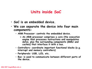 ARM 2007 liangalei@sjtu.edu.cn
Units inside SoC
• SoC is an embedded device.
• We can separate the device into four main
components:
– ARM Processor: controls the embedded device.
» An ARM processor comprises a core (the execution
engine that processes instructions and manipulates
data), plus the surrounding components (MMU and
caches) that interface it with a bus.
– Controllers: coordinate important functional blocks (e.g.
interrupt and memory controllers)
– Peripherals: USB, LCD, etc.
– Bus: is used to communicate between different parts of
the device.
 