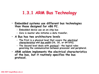 ARM 2007 liangalei@sjtu.edu.cn
1.3.1 ARM Bus Technology
• Embedded systems use different bus technologies
than those designed for x86 PC.
– Embedded device use an on-chip bus
– Core is master who initiates a data transfer.
• A Bus has two architecture levels
– The First is a physical level that covers the electrical
characteristics and bus width (16, 32, or 64 bits).
– The Second level deals with protocol.– the logical rules
governing the communication between processor and peripheral.
• ARM seldom implements the electrical characteristics
of the bus, but it routinely specifies the bus
protocol.
 