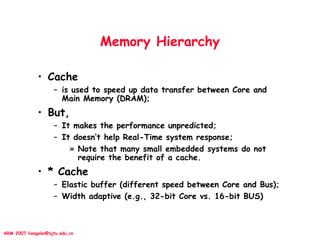 ARM 2007 liangalei@sjtu.edu.cn
Memory Hierarchy
• Cache
– is used to speed up data transfer between Core and
Main Memory (DRAM);
• But,
– It makes the performance unpredicted;
– It doesn’t help Real-Time system response;
» Note that many small embedded systems do not
require the benefit of a cache.
• * Cache
– Elastic buffer (different speed between Core and Bus);
– Width adaptive (e.g., 32-bit Core vs. 16-bit BUS)
 