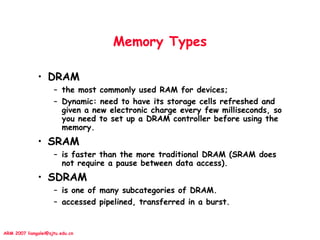 ARM 2007 liangalei@sjtu.edu.cn
Memory Types
• DRAM
– the most commonly used RAM for devices;
– Dynamic: need to have its storage cells refreshed and
given a new electronic charge every few milliseconds, so
you need to set up a DRAM controller before using the
memory.
• SRAM
– is faster than the more traditional DRAM (SRAM does
not require a pause between data access).
• SDRAM
– is one of many subcategories of DRAM.
– accessed pipelined, transferred in a burst.
 