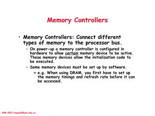 ARM 2007 liangalei@sjtu.edu.cn
Memory Controllers
• Memory Controllers: Connect different
types of memory to the processor bus.
– On power-up a memory controller is configured in
hardware to allow certain memory device to be active.
These memory devices allow the initialization code to
be executed.
– Some memory devices must be set up by software.
» e.g. When using DRAM, you first have to set up
the memory timings and refresh rate before it can
be accessed.
 