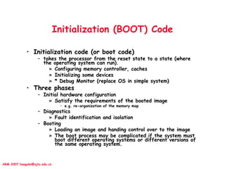 ARM 2007 liangalei@sjtu.edu.cn
Initialization (BOOT) Code
• Initialization code (or boot code)
– takes the processor from the reset state to a state (where
the operating system can run).
» Configuring memory controller, caches
» Initializing some devices
» * Debug Monitor (replace OS in simple system)
• Three phases
– Initial hardware configuration
» Satisfy the requirements of the booted image
• e.g. re-organization of the memory map
– Diagnostics
» Fault identification and isolation
– Booting
» Loading an image and handing control over to the image
» The boot process may be complicated if the system must
boot different operating systems or different versions of
the same operating system.
 
