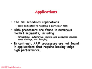 ARM 2007 liangalei@sjtu.edu.cn
Applications
• The OS schedules applications
– code dedicated to handling a particular task.
• ARM processors are found in numerous
market segments, including
– networking, automotive, mobile and consumer devices,
mass storage, and imaging.
• In contrast, ARM processors are not found
in applications that require leading-edge
high performance.
 