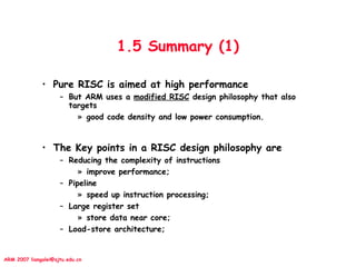 ARM 2007 liangalei@sjtu.edu.cn
1.5 Summary (1)
• Pure RISC is aimed at high performance
– But ARM uses a modified RISC design philosophy that also
targets
» good code density and low power consumption.
• The Key points in a RISC design philosophy are
– Reducing the complexity of instructions
» improve performance;
– Pipeline
» speed up instruction processing;
– Large register set
» store data near core;
– Load-store architecture;
 