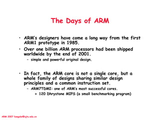 ARM 2007 liangalei@sjtu.edu.cn
The Days of ARM
• ARM’s designers have come a long way from the first
ARM1 prototype in 1985.
• Over one billion ARM processors had been shipped
worldwide by the end of 2001.
– simple and powerful original design.
• In fact, the ARM core is not a single core, but a
whole family of designs sharing similar design
principles and a common instruction set.
– ARM7TDMI: one of ARM’s most successful cores.
» 120 Dhrystone MIPS (a small benchmarking program)
 