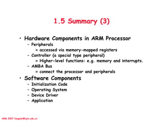 ARM 2007 liangalei@sjtu.edu.cn
1.5 Summary (3)
• Hardware Components in ARM Processor
– Peripherals
» accessed via memory-mapped registers
– Controller (a special type peripheral)
» Higher-level functions: e.g. memory and interrupts.
– AMBA Bus
» connect the processor and peripherals
• Software Components
– Initialization Code
– Operating System
– Device Driver
– Application
 