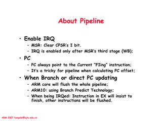 ARM 2007 liangalei@sjtu.edu.cn
About Pipeline
• Enable IRQ
– MSR: Clear CPSR’s I bit.
– IRQ is enabled only after MSR’s third stage (WB);
• PC
– PC always point to the Current “FIing” instruction;
– It’s a tricky for pipeline when calculating PC offset;
• When Branch or direct PC updating
– ARM core will flush the whole pipeline;
– ARM10: using Branch Predict Technology;
– When being IRQed: Instruction in EX will insist to
finish, other instructions will be flushed.
 