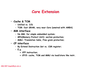 ARM 2007 liangalei@sjtu.edu.cn
Core Extension
• Cache & TCM
– Unified vs. I/D
– TCM: fast SRAM, very near Core (unwired with AMBA)
• MM interface
– No MM: for simple embedded system;
– MPU(Memory Protect Unit): section protection;
– MMU: Translation table, Fine-grain protection;
• CP interface
– By Extend Instruction Set vs. CSR register;
– E.g.
» VFP instruction;
» CP15: cache, TCM and MMU via load/store like instr.
 