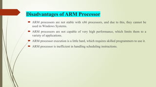  ARM processors are not stable with x86 processors, and due to this, they cannot be
used in Windows Systems.
 ARM processors are not capable of very high performance, which limits them to a
variety of applications.
 ARM processor execution is a little hard, which requires skilled programmers to use it.
 ARM processor is inefficient in handling scheduling instructions.
Disadvantages of ARM Processor
 