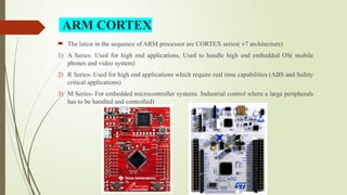 ARM CORTEX
 The latest in the sequence of ARM processor are CORTEX series( v7 architecture)
1) A Series: Used for high end applications, Used to handle high end embedded OS( mobile
phones and video system)
2) R Series- Used for high end applications which require real time capabilities (ABS and Safety
critical applications)
3) M Series- For embedded microcontroller systems. Industrial control where a large peripherals
has to be handled and controlled)
 