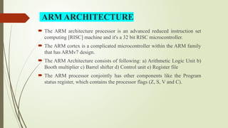  The ARM architecture processor is an advanced reduced instruction set
computing [RISC] machine and it's a 32 bit RISC microcontroller.
 The ARM cortex is a complicated microcontroller within the ARM family
that has ARMv7 design.
 The ARM Architecture consists of following: a) Arithmetic Logic Unit b)
Booth multiplier c) Barrel shifter d) Control unit e) Register file
 The ARM processor conjointly has other components like the Program
status register, which contains the processor flags (Z, S, V and C).
ARM ARCHITECTURE
 