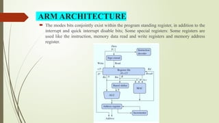  The modes bits conjointly exist within the program standing register, in addition to the
interrupt and quick interrupt disable bits; Some special registers: Some registers are
used like the instruction, memory data read and write registers and memory address
register.
ARM ARCHITECTURE
 