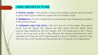 1. Priority encoder : The encoder is used in the multiple load and store instruction
to point which register within the register file to be loaded or kept.
2. Multiplexers : Several multiplexers are accustomed to the management operation
of the processor buses.
3. Arithmetic Logic Unit (ALU) : The ALU has two 32-bits inputs. The primary
comes from the register file, whereas the other comes from the shifter. Status
registers flags modified by the ALU outputs. The V-bit output goes to the V flag as
well as the Count goes to the C flag. Whereas the foremost significant bit really
represents the S flag, the ALU output operation is done by NORed to get the Z flag.
The ALU has a 4-bit function bus that permits up to 16 opcode to be implemented.
ARM ARCHITECTURE
 